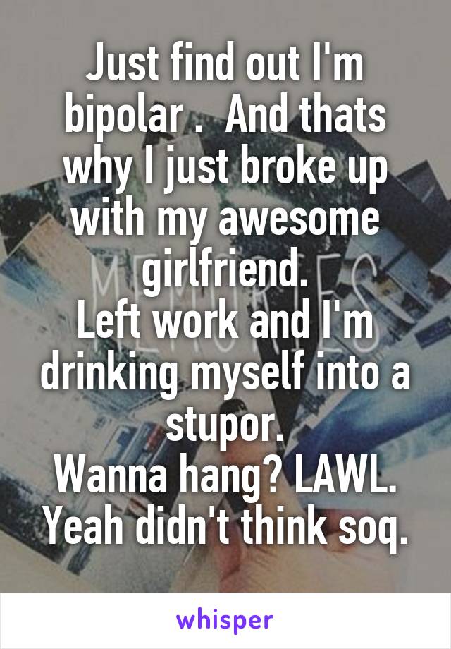 Just find out I'm bipolar .  And thats why I just broke up with my awesome girlfriend.
Left work and I'm drinking myself into a stupor.
Wanna hang? LAWL. Yeah didn't think soq.
