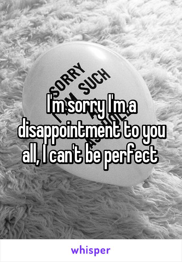 I'm sorry I'm a disappointment to you all, I can't be perfect 