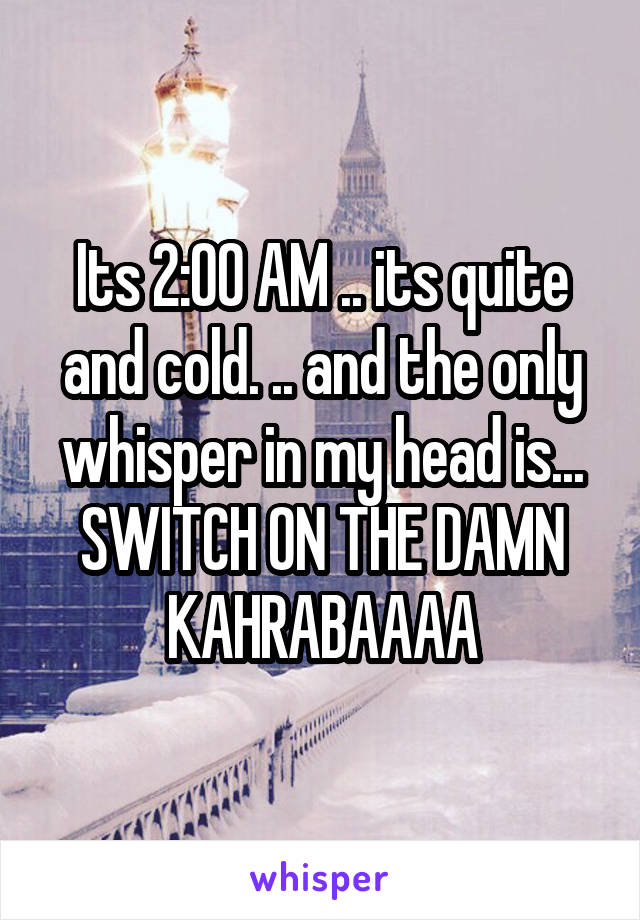 Its 2:00 AM .. its quite and cold. .. and the only whisper in my head is... SWITCH ON THE DAMN KAHRABAAAA