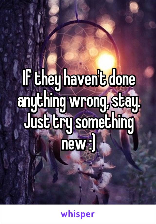 If they haven't done anything wrong, stay. Just try something new :)