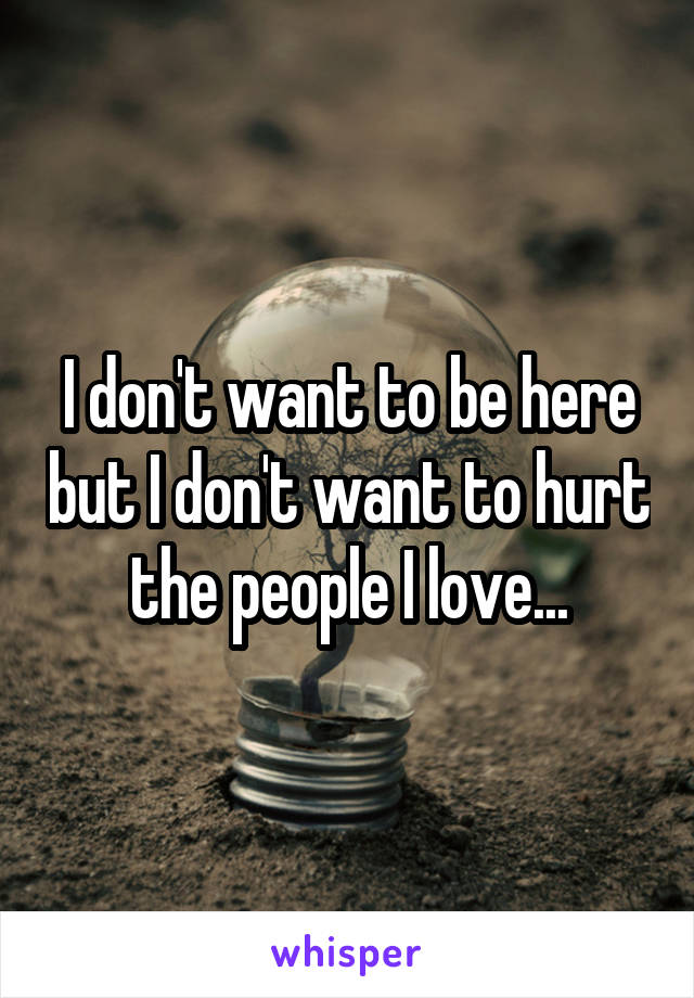 I don't want to be here but I don't want to hurt the people I love...