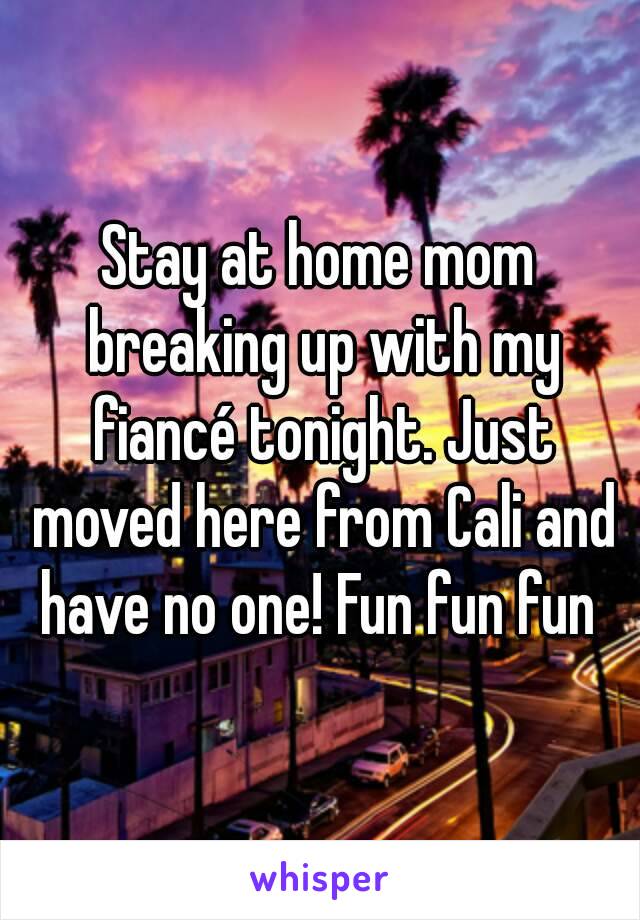 Stay at home mom breaking up with my fiancé tonight. Just moved here from Cali and have no one! Fun fun fun 