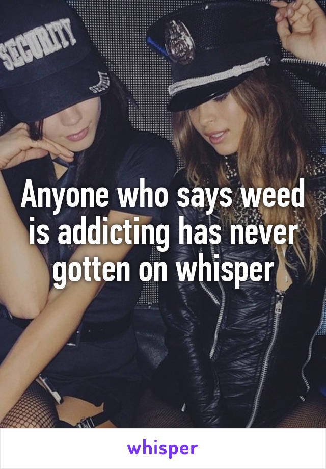 Anyone who says weed is addicting has never gotten on whisper