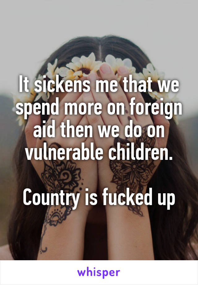 It sickens me that we spend more on foreign aid then we do on vulnerable children.

Country is fucked up