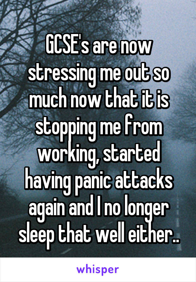 GCSE's are now stressing me out so much now that it is stopping me from working, started having panic attacks again and I no longer sleep that well either..