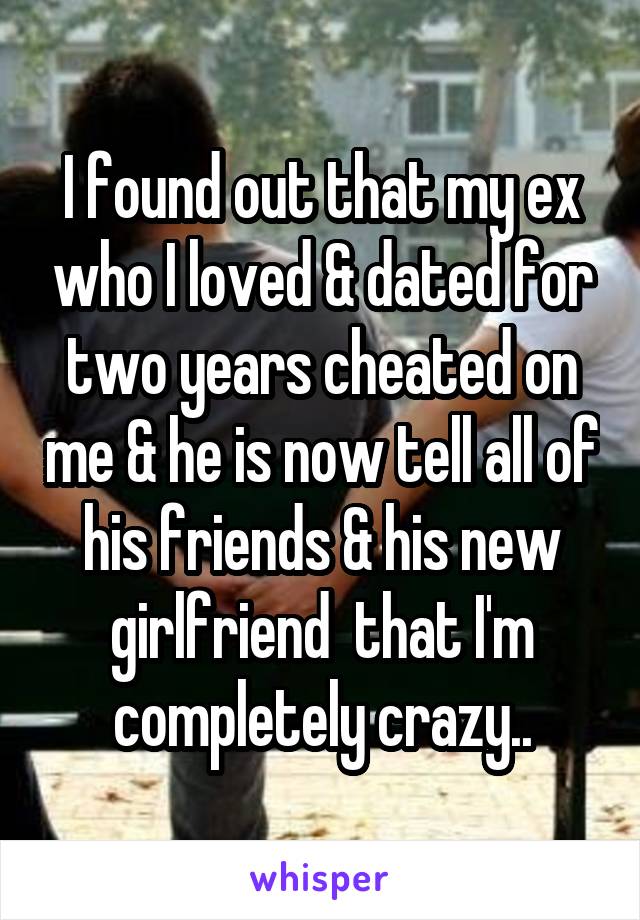 I found out that my ex who I loved & dated for two years cheated on me & he is now tell all of his friends & his new girlfriend  that I'm completely crazy..