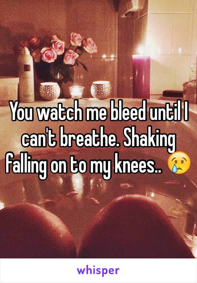 You watch me bleed until I can't breathe. Shaking falling on to my knees.. 😢