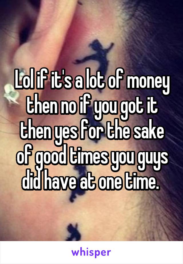 Lol if it's a lot of money then no if you got it then yes for the sake of good times you guys did have at one time. 