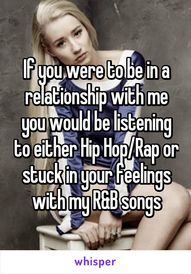 If you were to be in a relationship with me you would be listening to either Hip Hop/Rap or stuck in your feelings with my R&B songs