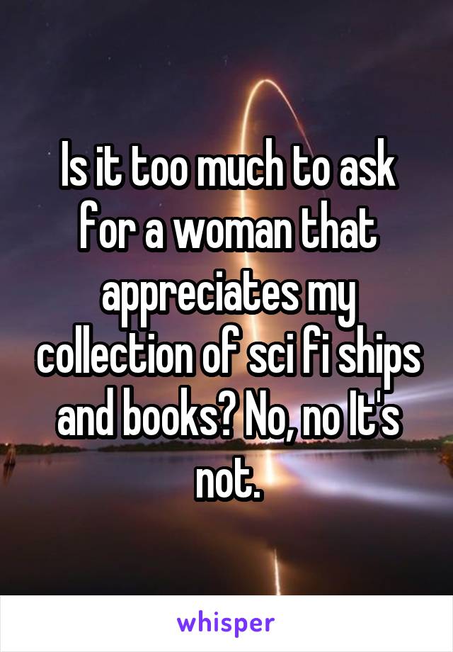 Is it too much to ask for a woman that appreciates my collection of sci fi ships and books? No, no It's not.