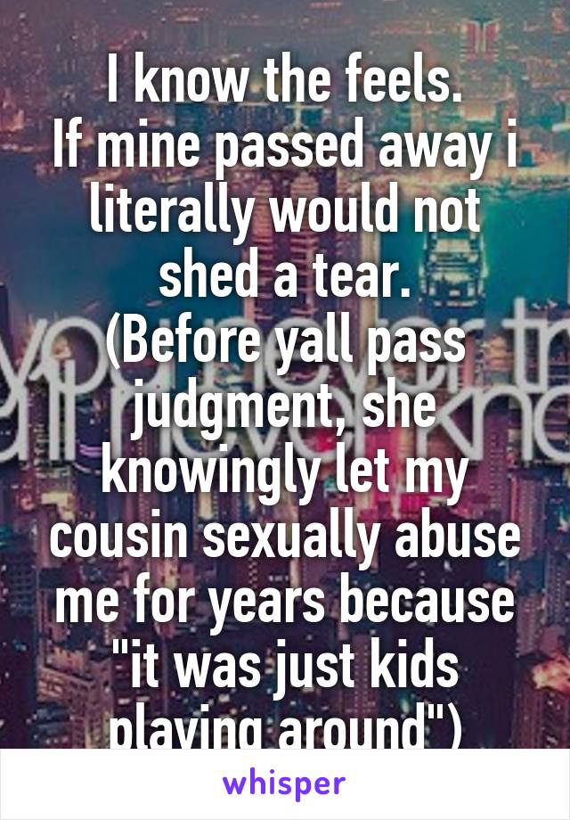 I know the feels.
If mine passed away i literally would not shed a tear.
(Before yall pass judgment, she knowingly let my cousin sexually abuse me for years because "it was just kids playing around")