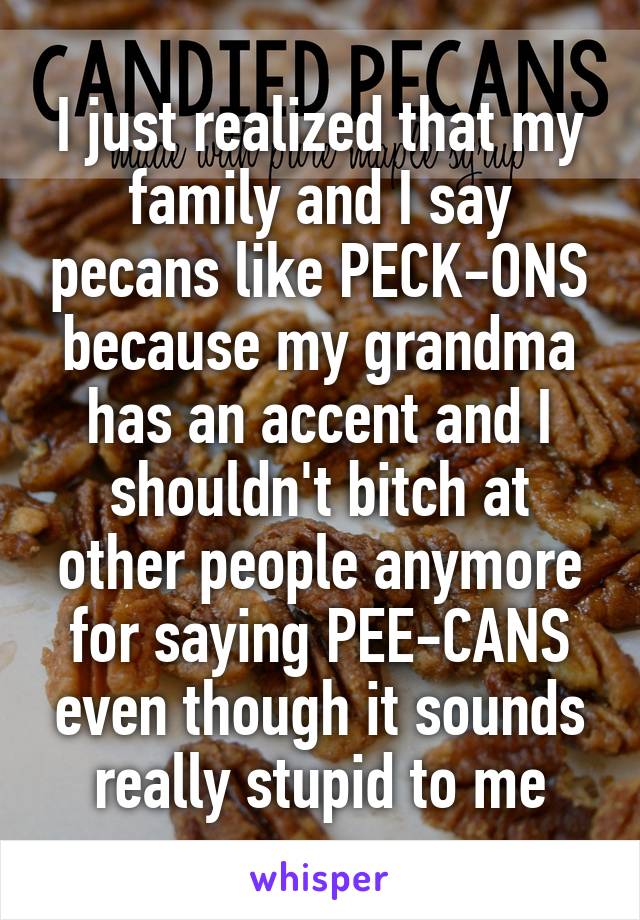 I just realized that my family and I say pecans like PECK-ONS because my grandma has an accent and I shouldn't bitch at other people anymore for saying PEE-CANS even though it sounds really stupid to me