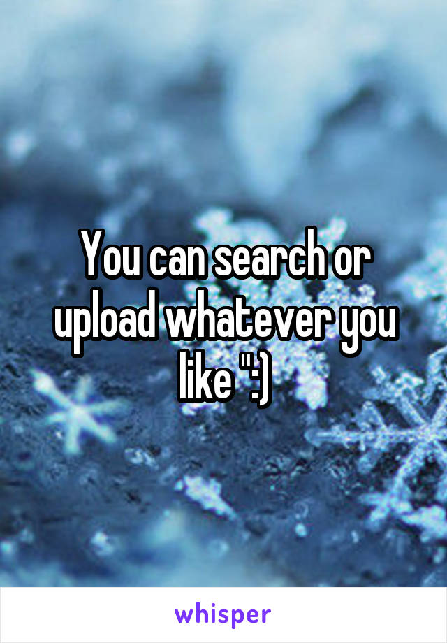 You can search or upload whatever you like ":)