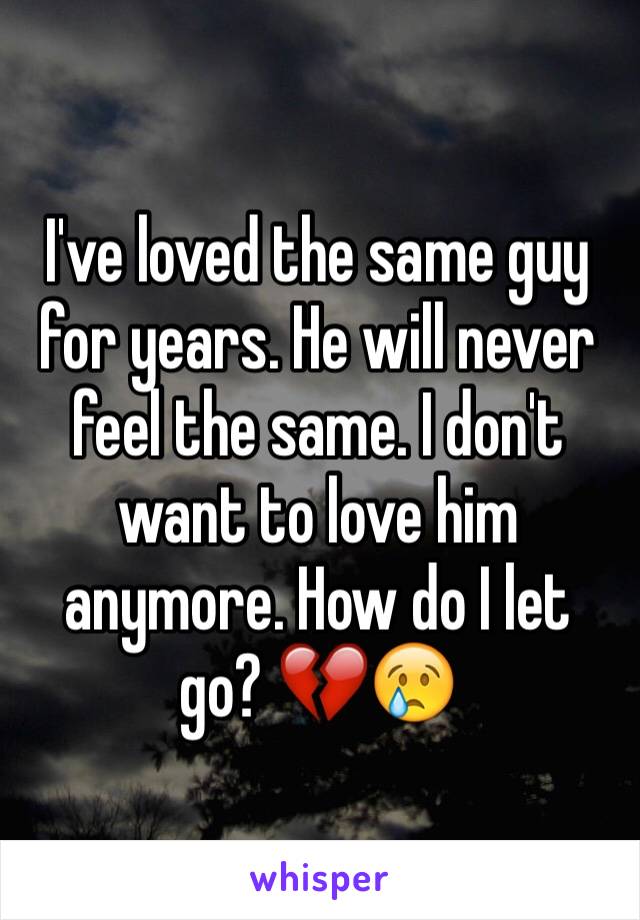 I've loved the same guy for years. He will never feel the same. I don't want to love him anymore. How do I let go? 💔😢