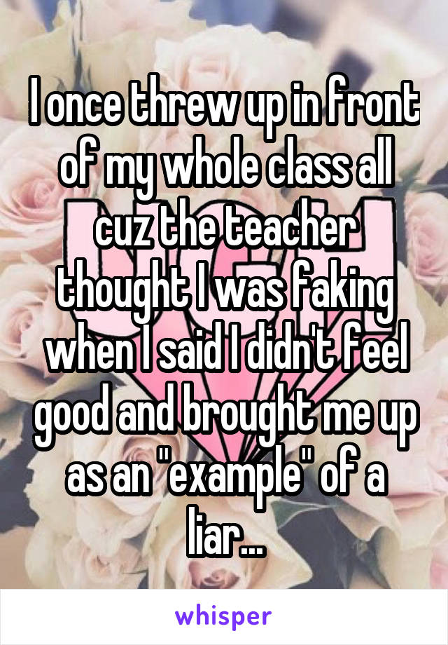 I once threw up in front of my whole class all cuz the teacher thought I was faking when I said I didn't feel good and brought me up as an "example" of a liar...