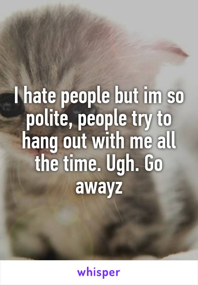 I hate people but im so polite, people try to hang out with me all the time. Ugh. Go awayz