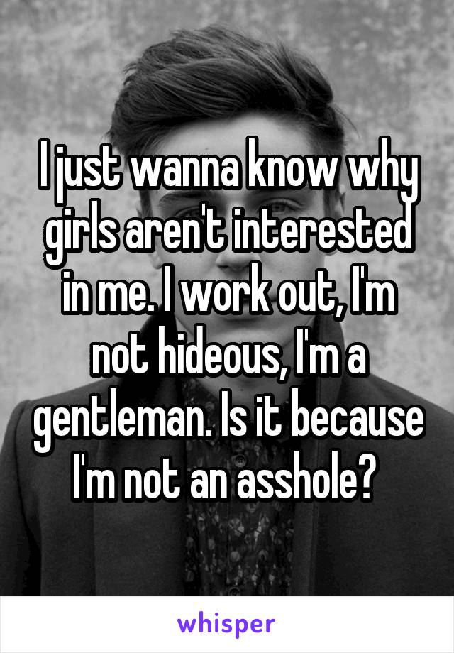 I just wanna know why girls aren't interested in me. I work out, I'm not hideous, I'm a gentleman. Is it because I'm not an asshole? 