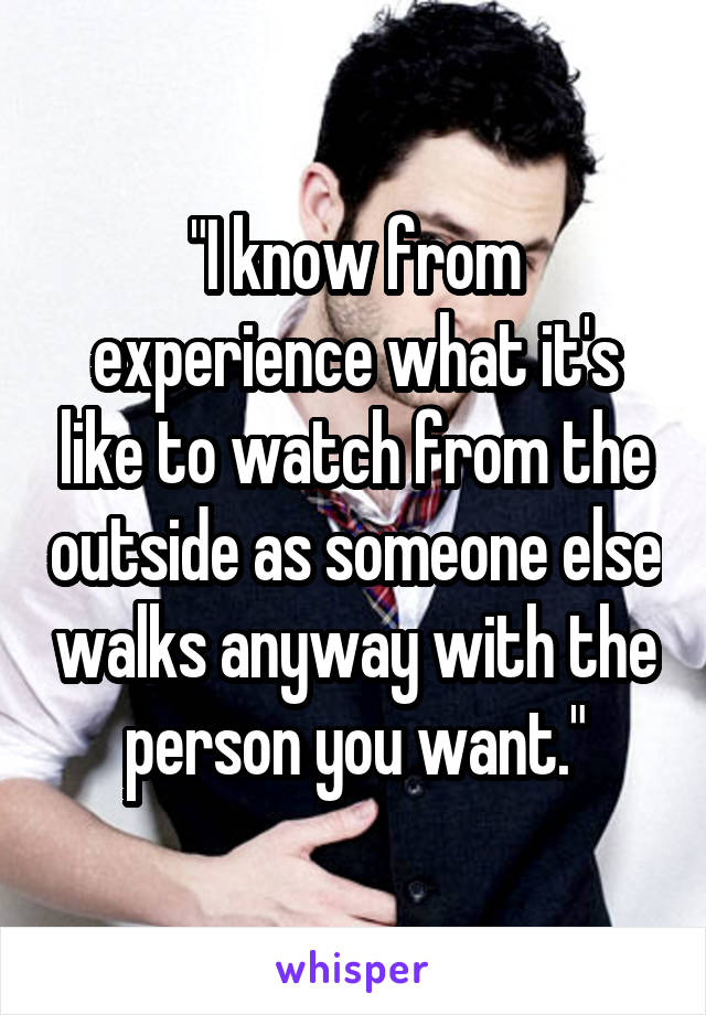 "I know from experience what it's like to watch from the outside as someone else walks anyway with the person you want."