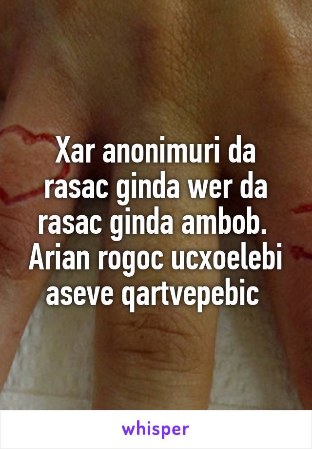 Xar anonimuri da rasac ginda wer da rasac ginda ambob.  Arian rogoc ucxoelebi aseve qartvepebic 