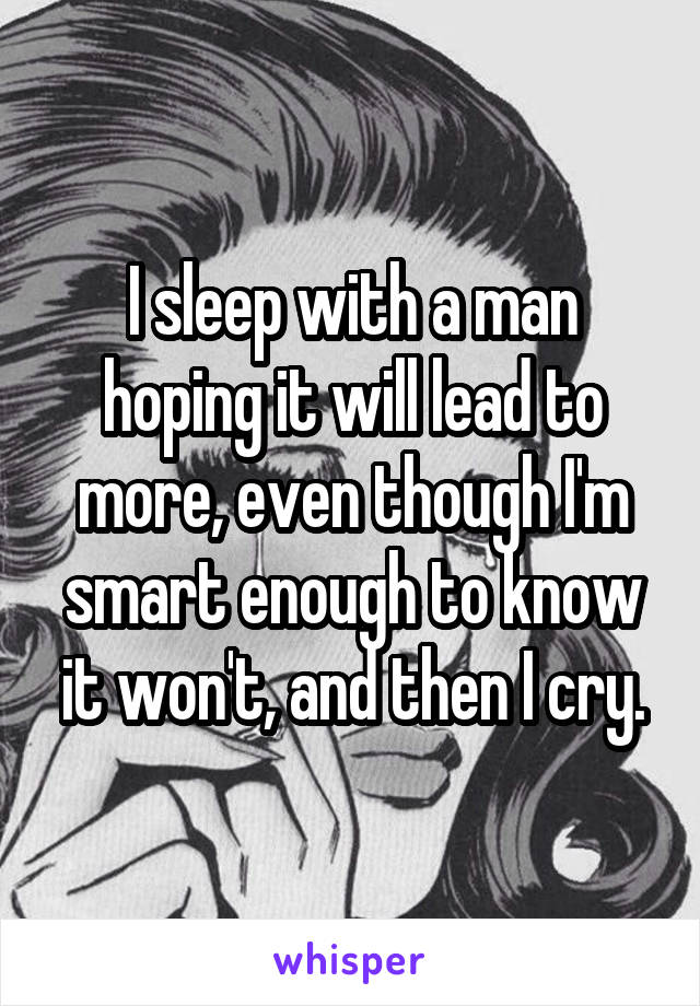 I sleep with a man hoping it will lead to more, even though I'm smart enough to know it won't, and then I cry.