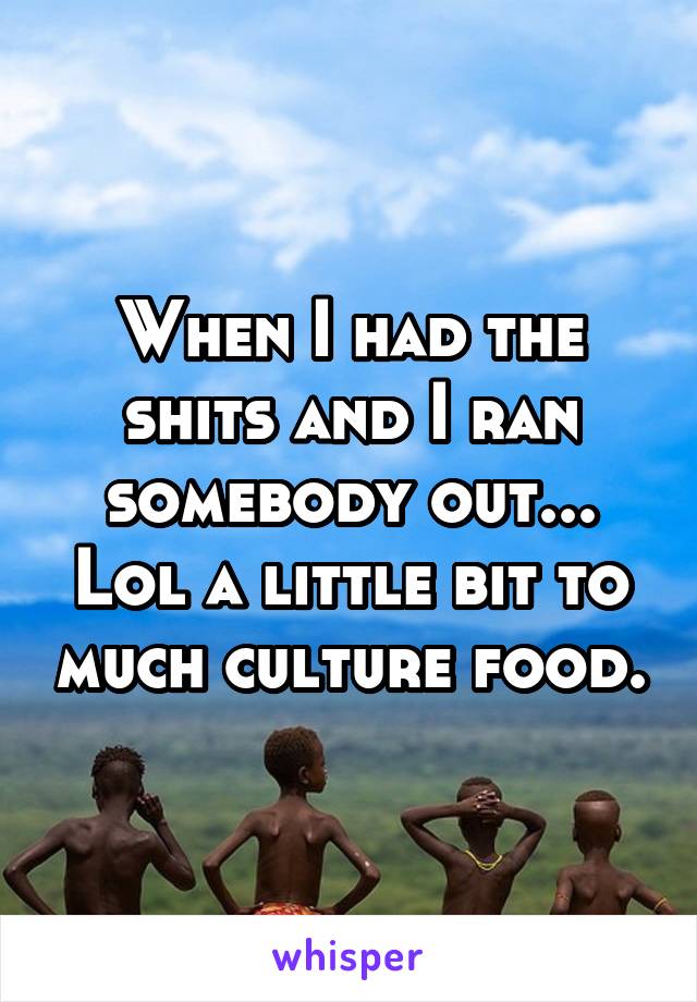 When I had the shits and I ran somebody out... Lol a little bit to much culture food.