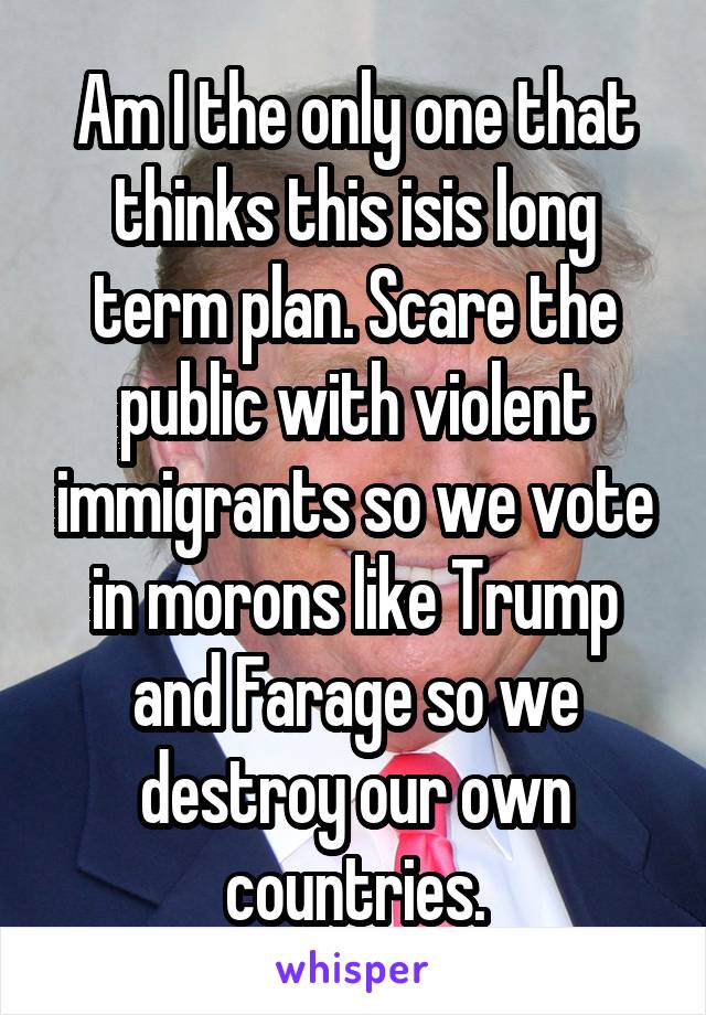 Am I the only one that thinks this isis long term plan. Scare the public with violent immigrants so we vote in morons like Trump and Farage so we destroy our own countries.