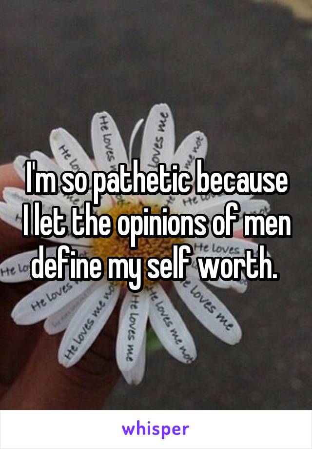 I'm so pathetic because I let the opinions of men define my self worth. 