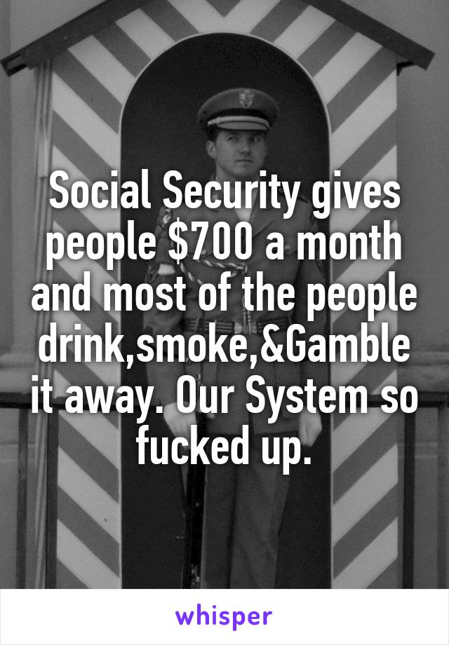 Social Security gives people $700 a month and most of the people drink,smoke,&Gamble it away. Our System so fucked up.