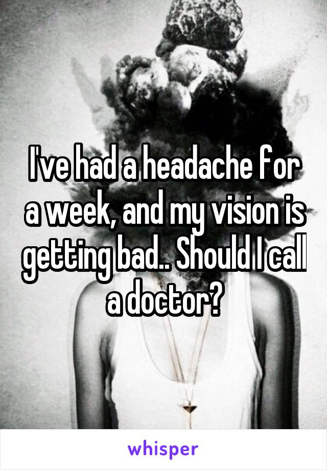 I've had a headache for a week, and my vision is getting bad.. Should I call a doctor?