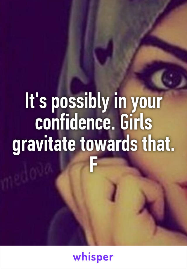 It's possibly in your confidence. Girls gravitate towards that. F