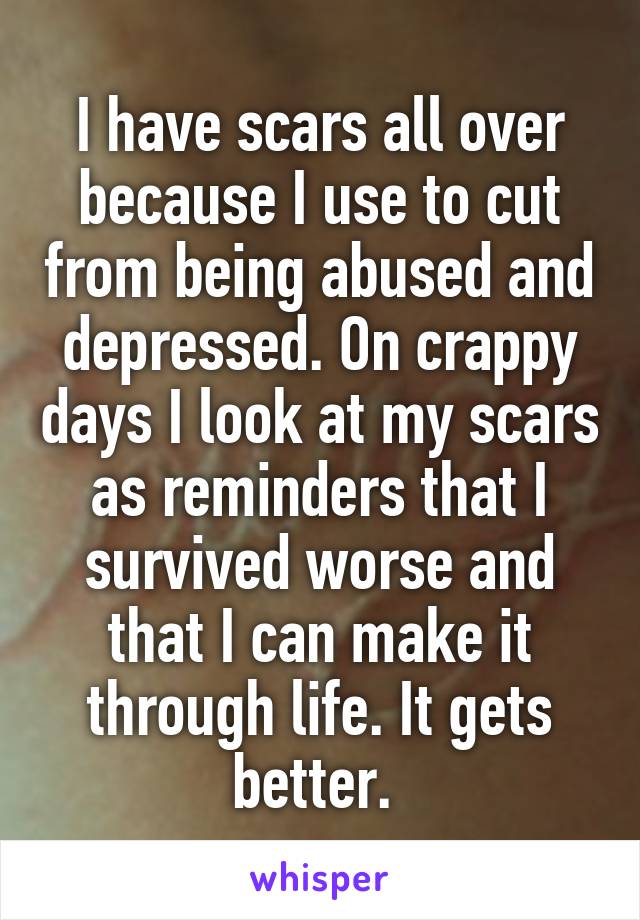 I have scars all over because I use to cut from being abused and depressed. On crappy days I look at my scars as reminders that I survived worse and that I can make it through life. It gets better. 