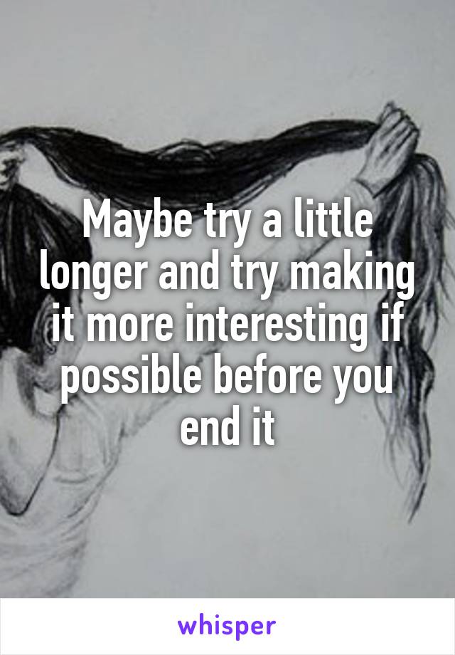 Maybe try a little longer and try making it more interesting if possible before you end it