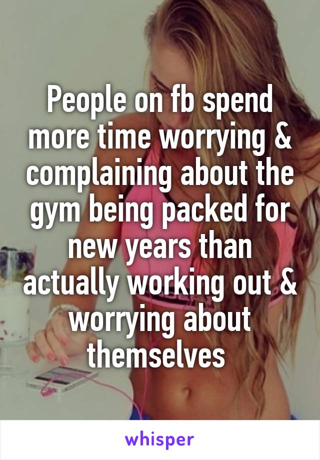 People on fb spend more time worrying & complaining about the gym being packed for new years than actually working out & worrying about themselves 