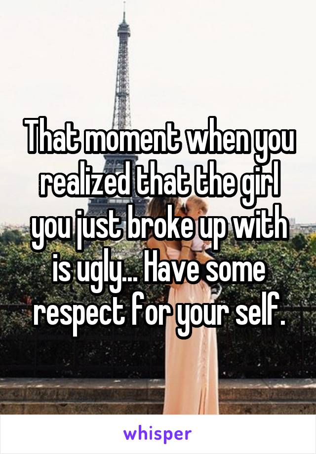 That moment when you realized that the girl you just broke up with is ugly... Have some respect for your self.