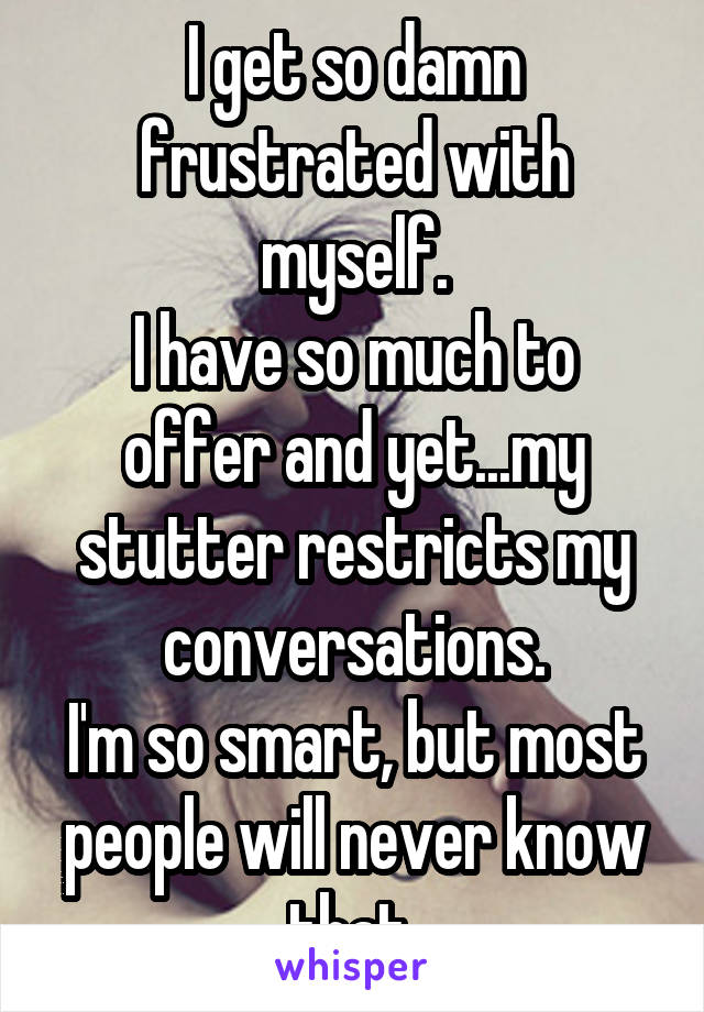 I get so damn frustrated with myself.
I have so much to offer and yet...my stutter restricts my conversations.
I'm so smart, but most people will never know that 