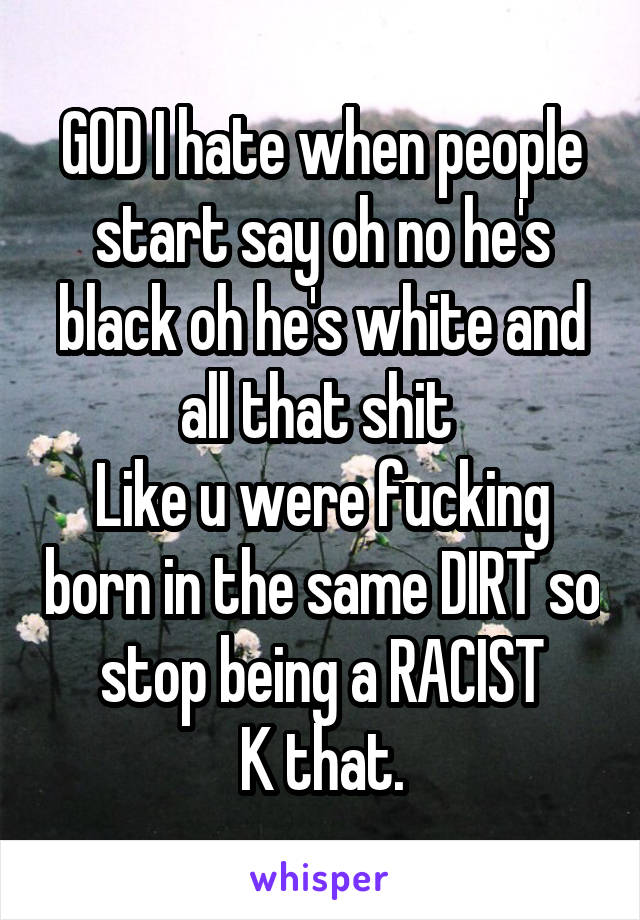 GOD I hate when people start say oh no he's black oh he's white and all that shit 
Like u were fucking born in the same DIRT so stop being a RACIST
K that.