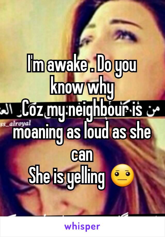 I'm awake . Do you know why
Coz my neighbour is moaning as loud as she can
She is yelling 😐