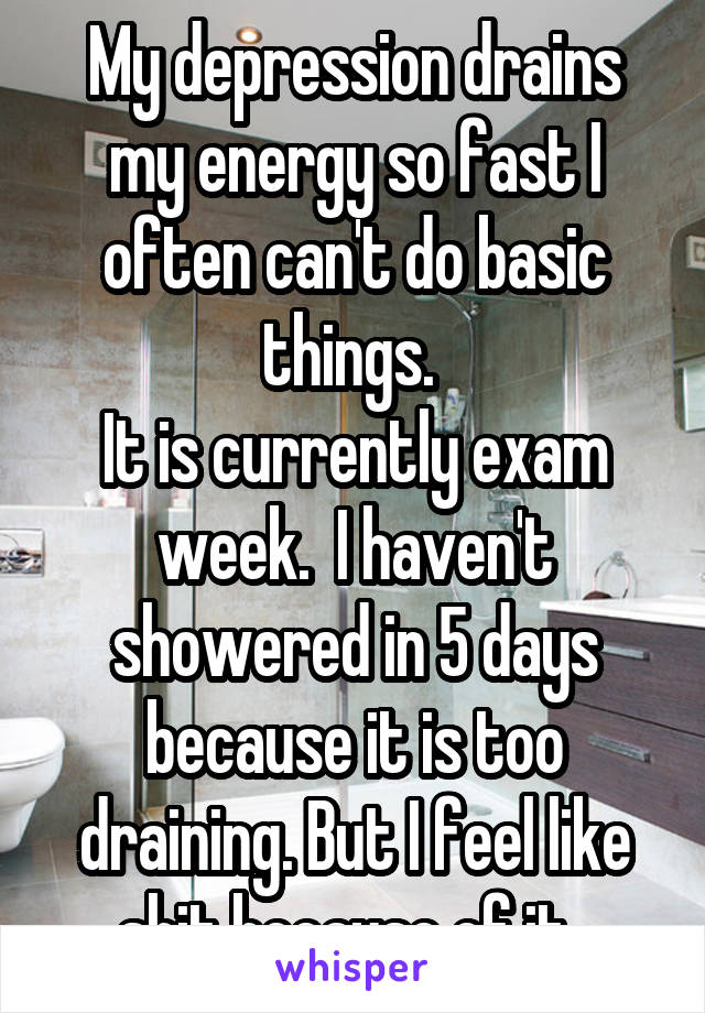 My depression drains my energy so fast I often can't do basic things. 
It is currently exam week.  I haven't showered in 5 days because it is too draining. But I feel like shit because of it. 