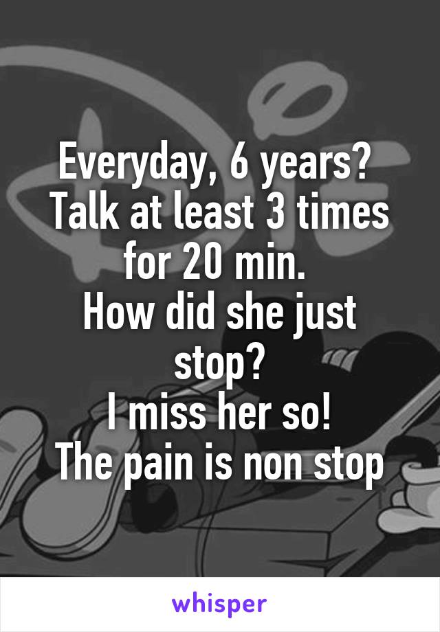 Everyday, 6 years? 
Talk at least 3 times for 20 min. 
How did she just stop?
I miss her so!
The pain is non stop