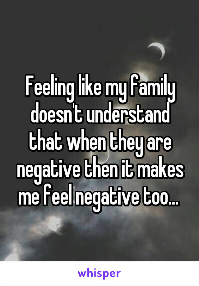 Feeling like my family doesn't understand that when they are negative then it makes me feel negative too... 