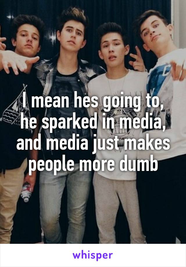 I mean hes going to, he sparked in media, and media just makes people more dumb