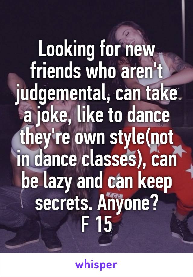 Looking for new friends who aren't judgemental, can take a joke, like to dance they're own style(not in dance classes), can be lazy and can keep secrets. Anyone?
F 15