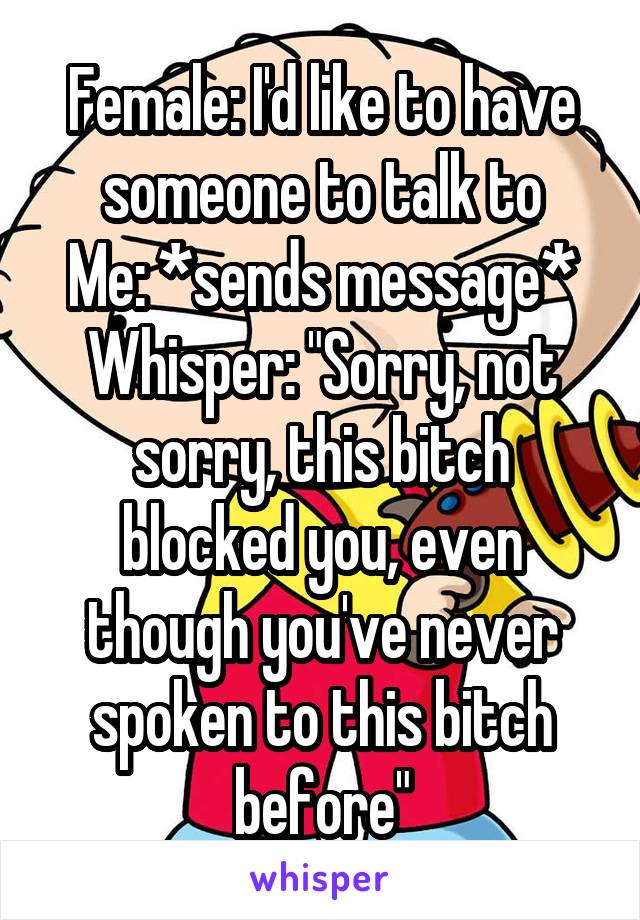 Female: I'd like to have someone to talk to
Me: *sends message*
Whisper: "Sorry, not sorry, this bitch blocked you, even though you've never spoken to this bitch before"