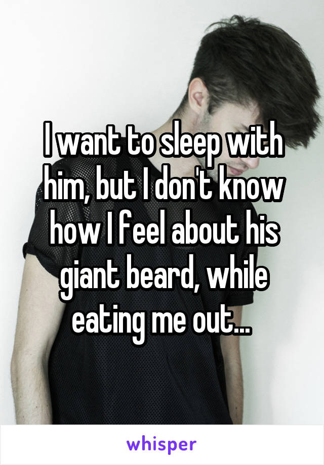 I want to sleep with him, but I don't know how I feel about his giant beard, while eating me out... 