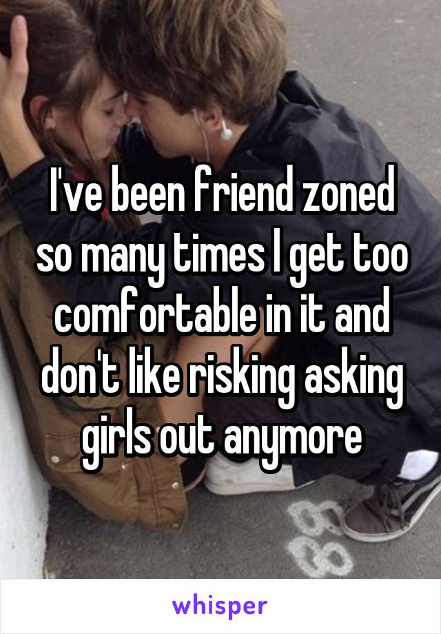 I've been friend zoned so many times I get too comfortable in it and don't like risking asking girls out anymore