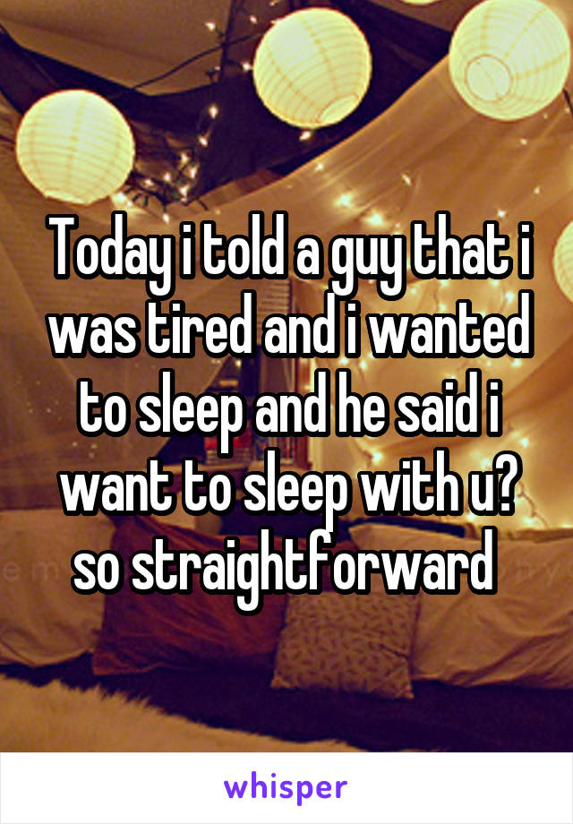 Today i told a guy that i was tired and i wanted to sleep and he said i want to sleep with u😂 so straightforward 