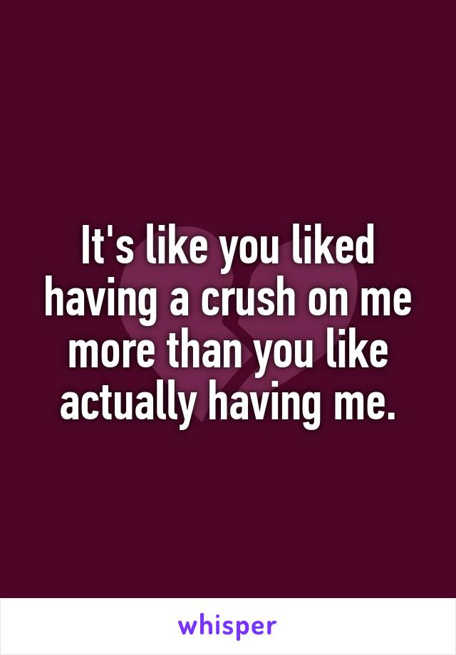 It's like you liked having a crush on me more than you like actually having me.