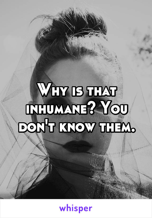 Why is that inhumane? You don't know them.