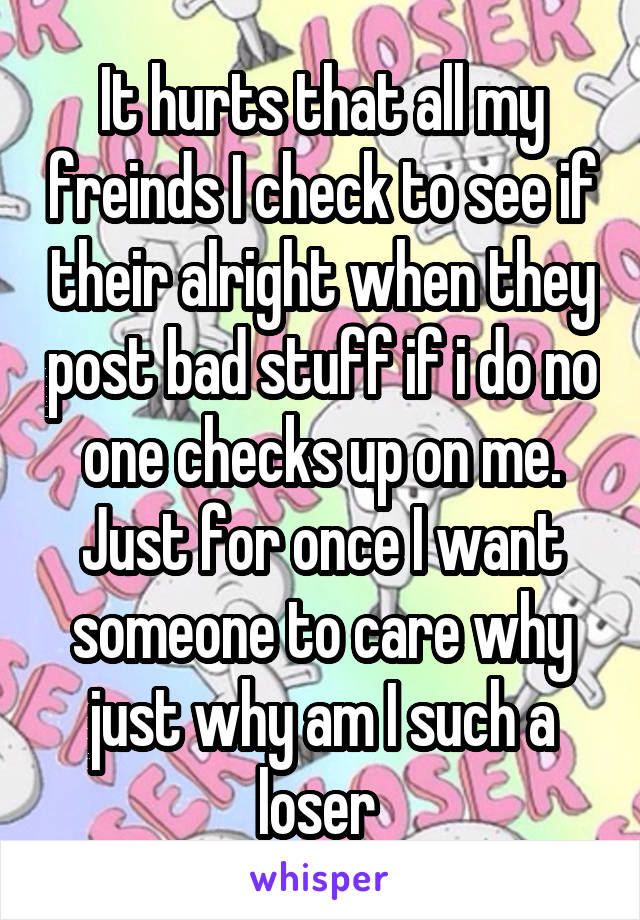 It hurts that all my freinds I check to see if their alright when they post bad stuff if i do no one checks up on me. Just for once I want someone to care why just why am I such a loser 