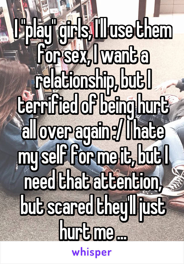 I "play" girls, I'll use them for sex, I want a relationship, but I terrified of being hurt all over again :/ I hate my self for me it, but I need that attention, but scared they'll just hurt me ...